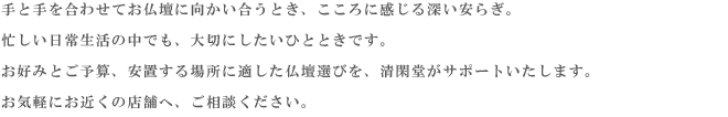 故人を偲び、ご先祖様を敬い感謝する。お墓に手を合わせると、私たちの心に安らぎが生まれます。
    過去・現在・未来をつなぎ、ご家族の心の拠り所となる場所、それがお墓です。
    清閑堂は、豊富な品揃えときめ細かなサービスで、皆様の理想のお墓づくりをサポートいたします。
    お近くの店舗へ、お気軽にお問い合わせ下さい。