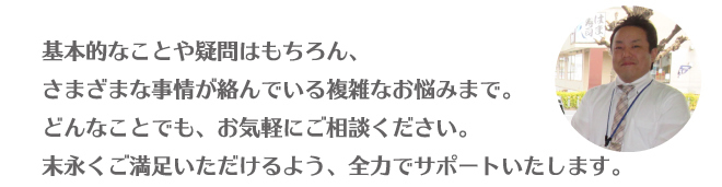 基本的なことや疑問はもちろん、さまざまな事情が絡んでいる複雑なお悩みまで。どんなことでも、お気軽にご相談ください。末永くご満足いただけるよう、全力でサポートいたします。