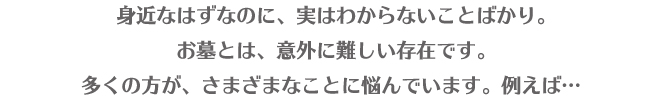 身近なはずなのに、実はわからないことばかり。お墓とは、意外に難しい存在です。多くの方が、さまざまなことに悩んでいます。例えば・・・