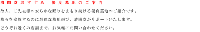 清 閑 堂 お す す め　 優 良 墓 地 の ご 案 内
    故人、ご先祖様の安らかな眠りをまもり続ける優良墓地のご紹介です。墓石を安置するのに最適な墓地選び、清閑堂がサポートいたします。どうぞお近くの店舗まで、お気軽にお問い合わせください。